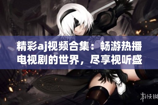 精彩aj视频合集：畅游热播电视剧的世界，尽享视听盛宴！