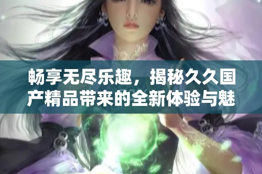 畅享无尽乐趣，揭秘久久国产精品带来的全新体验与魅力