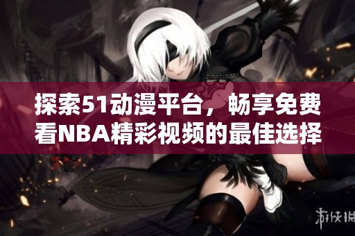探索51动漫平台，畅享免费看NBA精彩视频的最佳选择