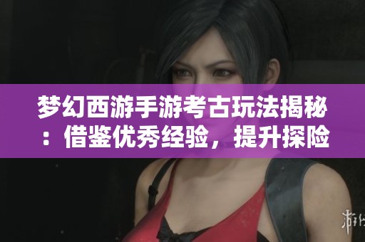梦幻西游手游考古玩法揭秘：借鉴优秀经验，提升探险成功率