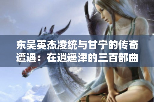 东吴英杰凌统与甘宁的传奇遭遇：在逍遥津的三百部曲之旅