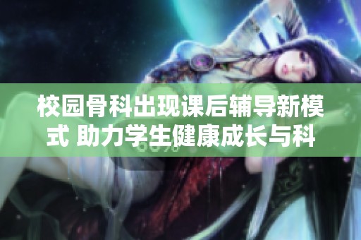 校园骨科出现课后辅导新模式 助力学生健康成长与科学学习