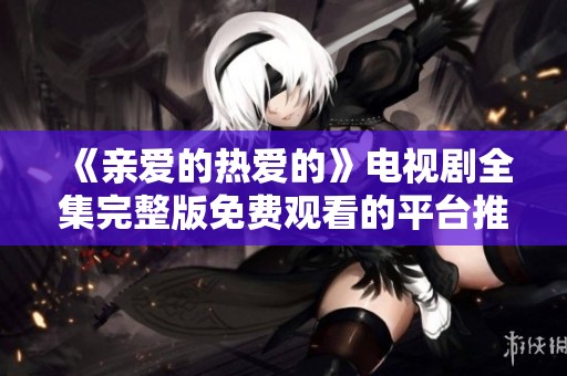 《亲爱的热爱的》电视剧全集完整版免费观看的平台推荐与观看指南