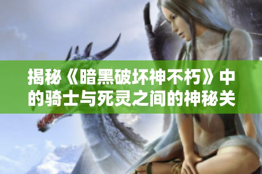 揭秘《暗黑破坏神不朽》中的骑士与死灵之间的神秘关系与故事