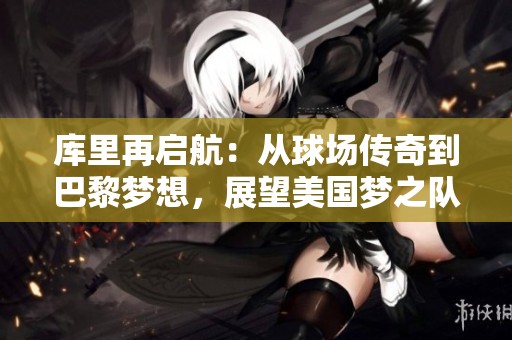 库里再启航：从球场传奇到巴黎梦想，展望美国梦之队的光明未来