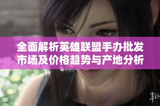 全面解析英雄联盟手办批发市场及价格趋势与产地分析