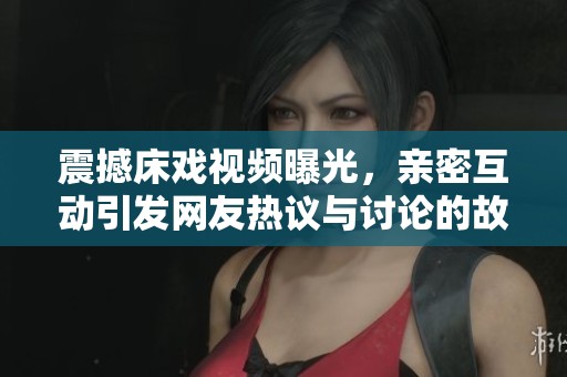 震撼床戏视频曝光，亲密互动引发网友热议与讨论的故事背后