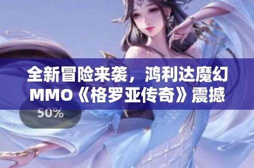 全新冒险来袭，鸿利达魔幻MMO《格罗亚传奇》震撼开启测试！