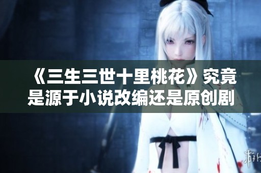 《三生三世十里桃花》究竟是源于小说改编还是原创剧情探讨