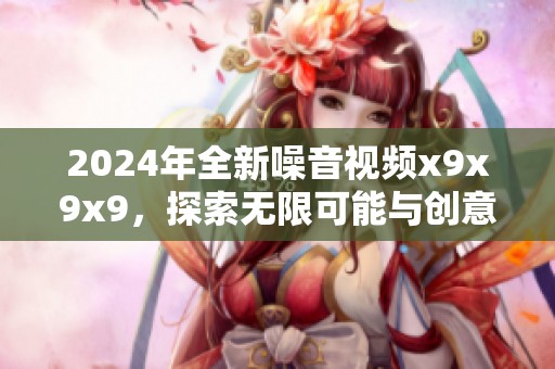 2024年全新噪音视频x9x9x9，探索无限可能与创意新玩法