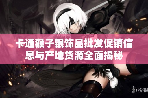 卡通猴子银饰品批发促销信息与产地货源全面揭秘
