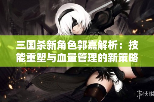 三国杀新角色郭嘉解析：技能重塑与血量管理的新策略探讨