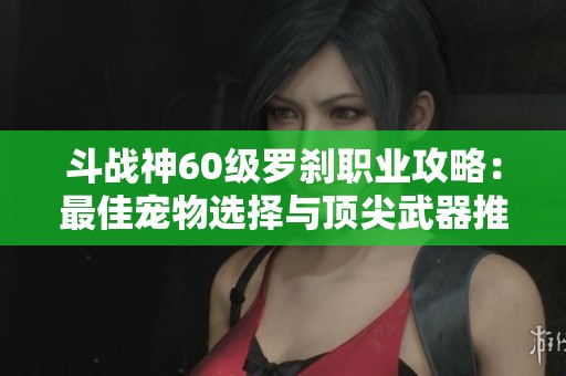 斗战神60级罗刹职业攻略：最佳宠物选择与顶尖武器推荐