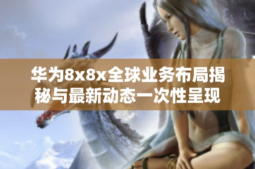 华为8x8x全球业务布局揭秘与最新动态一次性呈现