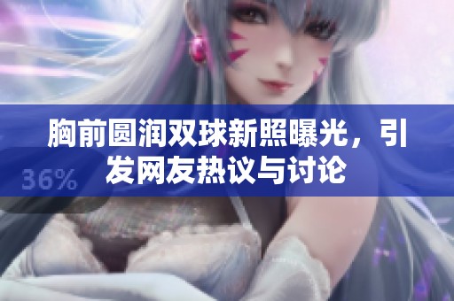 胸前圆润双球新照曝光，引发网友热议与讨论