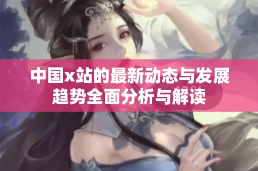 中国x站的最新动态与发展趋势全面分析与解读