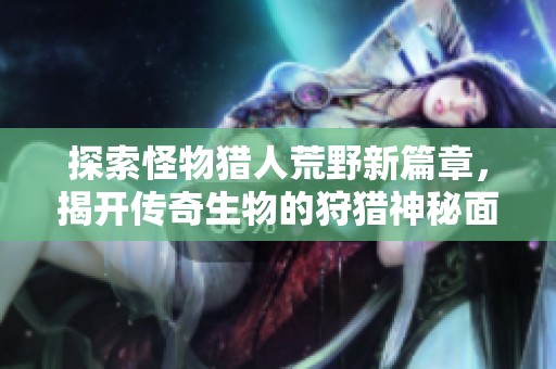 探索怪物猎人荒野新篇章，揭开传奇生物的狩猎神秘面纱