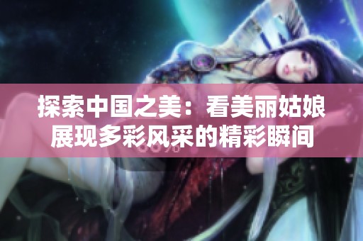 探索中国之美：看美丽姑娘展现多彩风采的精彩瞬间