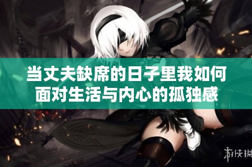 当丈夫缺席的日子里我如何面对生活与内心的孤独感