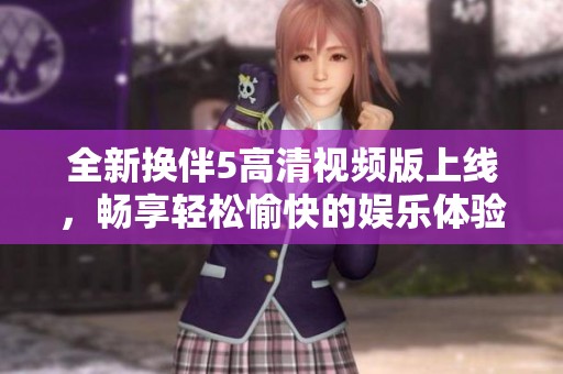 全新换伴5高清视频版上线，畅享轻松愉快的娱乐体验