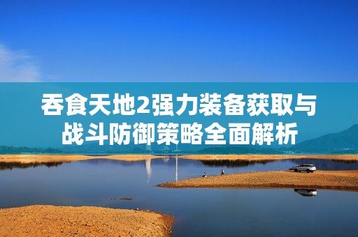 吞食天地2强力装备获取与战斗防御策略全面解析