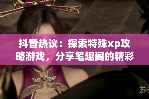 抖音热议：探索特殊xp攻略游戏，分享笔趣阁的精彩内容与心得