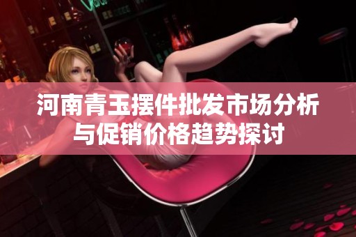 河南青玉摆件批发市场分析与促销价格趋势探讨