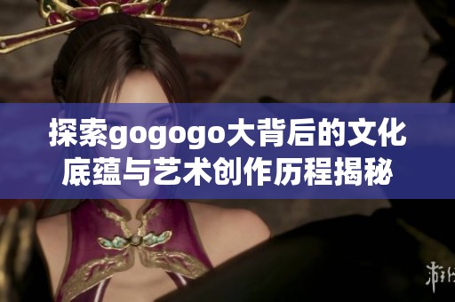 探索gogogo大背后的文化底蕴与艺术创作历程揭秘