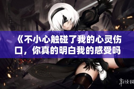《不小心触碰了我的心灵伤口，你真的明白我的感受吗》