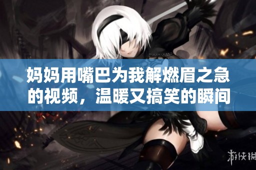 妈妈用嘴巴为我解燃眉之急的视频，温暖又搞笑的瞬间分享