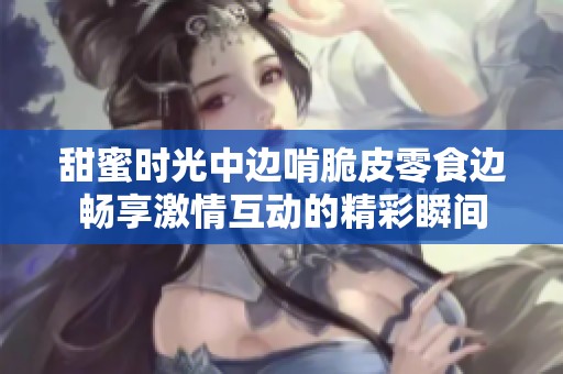 甜蜜时光中边啃脆皮零食边畅享激情互动的精彩瞬间