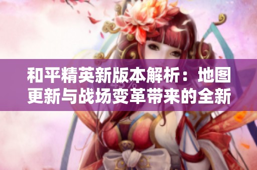 和平精英新版本解析：地图更新与战场变革带来的全新游戏体验
