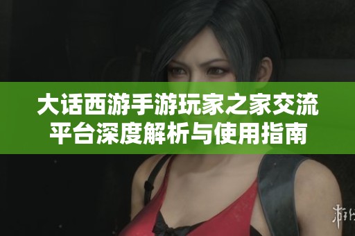 大话西游手游玩家之家交流平台深度解析与使用指南