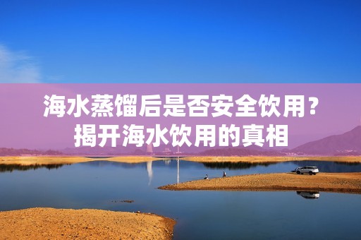 海水蒸馏后是否安全饮用？揭开海水饮用的真相
