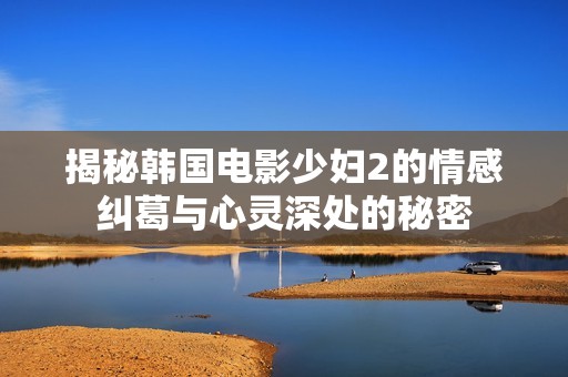 揭秘韩国电影少妇2的情感纠葛与心灵深处的秘密