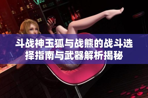 斗战神玉狐与战熊的战斗选择指南与武器解析揭秘