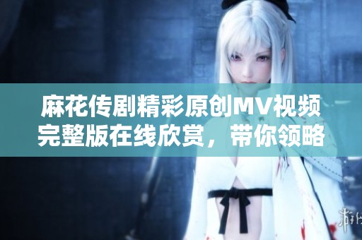 麻花传剧精彩原创MV视频完整版在线欣赏，带你领略不一样的精彩瞬间