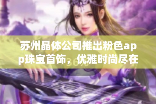 苏州晶体公司推出粉色app珠宝首饰，优雅时尚尽在掌握之中