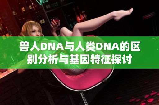 兽人DNA与人类DNA的区别分析与基因特征探讨
