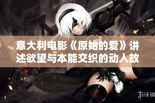 意大利电影《原始的爱》讲述欲望与本能交织的动人故事