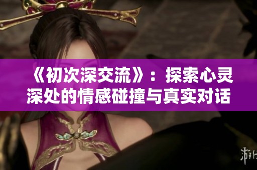 《初次深交流》：探索心灵深处的情感碰撞与真实对话之旅