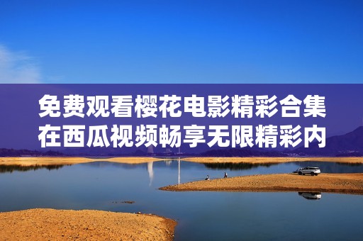 免费观看樱花电影精彩合集在西瓜视频畅享无限精彩内容