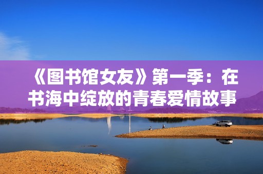 《图书馆女友》第一季：在书海中绽放的青春爱情故事引人深思