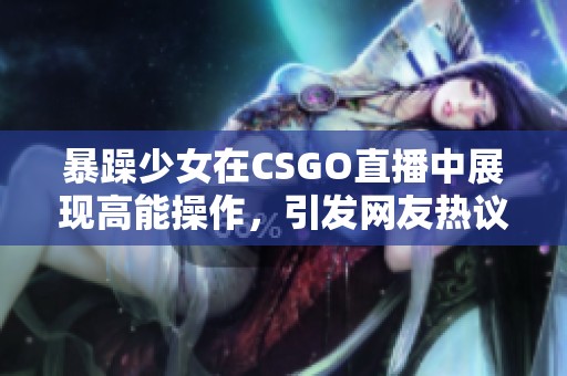 暴躁少女在CSGO直播中展现高能操作，引发网友热议与关注
