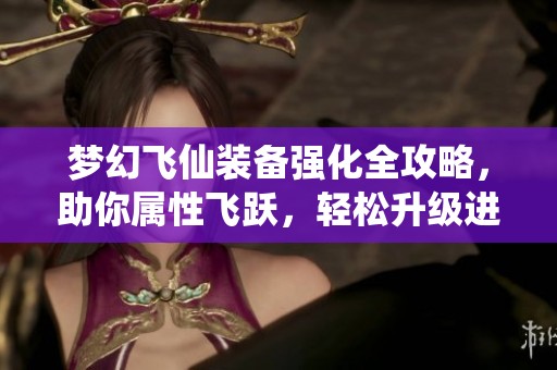 梦幻飞仙装备强化全攻略，助你属性飞跃，轻松升级进阶技巧分享