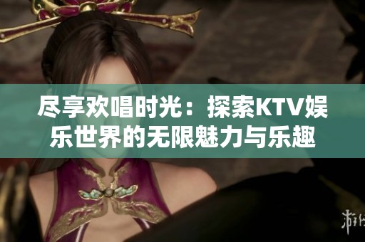 尽享欢唱时光：探索KTV娱乐世界的无限魅力与乐趣
