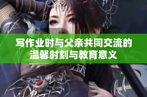 写作业时与父亲共同交流的温馨时刻与教育意义