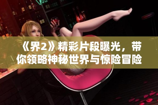 《界2》精彩片段曝光，带你领略神秘世界与惊险冒险的完美结合