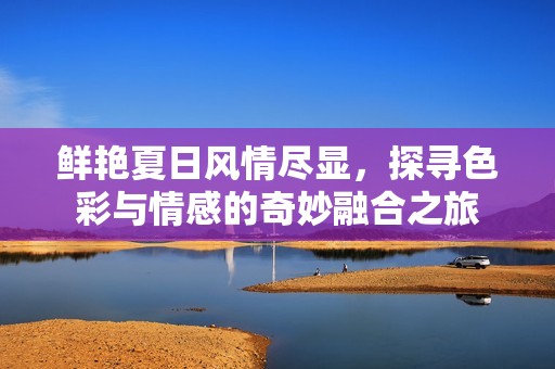 鲜艳夏日风情尽显，探寻色彩与情感的奇妙融合之旅