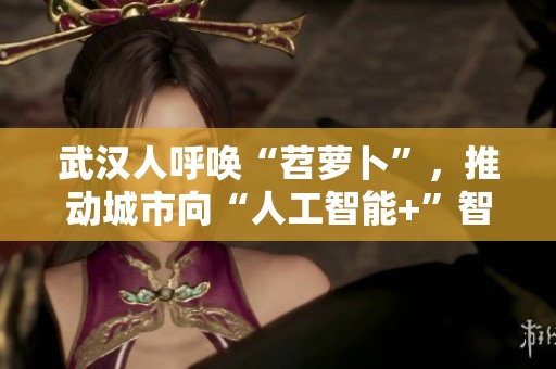 武汉人呼唤“苕萝卜”，推动城市向“人工智能+”智慧转型